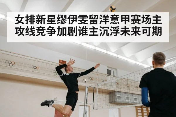 女排新星缪伊雯留洋意甲赛场主攻线竞争加剧谁主沉浮未来可期