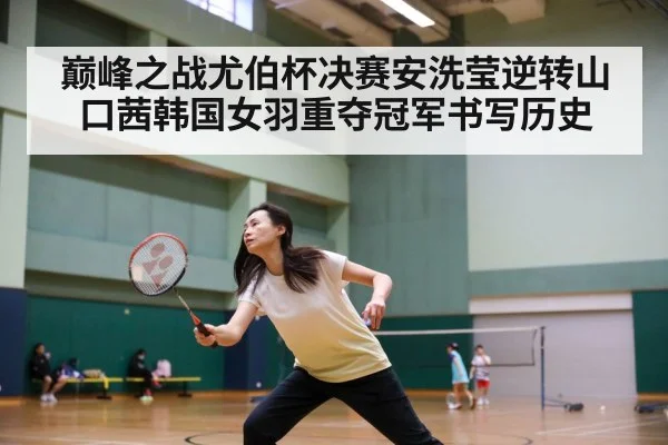 巅峰之战尤伯杯决赛安洗莹逆转山口茜韩国女羽重夺冠军书写历史