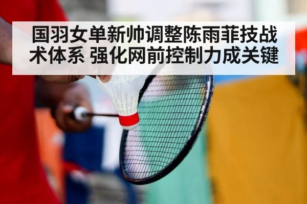 国羽女单新帅调整陈雨菲技战术体系 强化网前控制力成关键